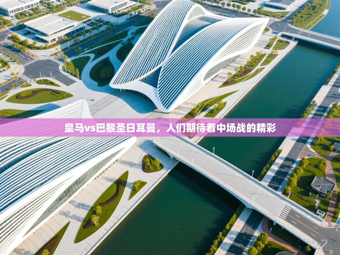 皇马vs巴黎圣日耳曼，人们期待着中场战的精彩